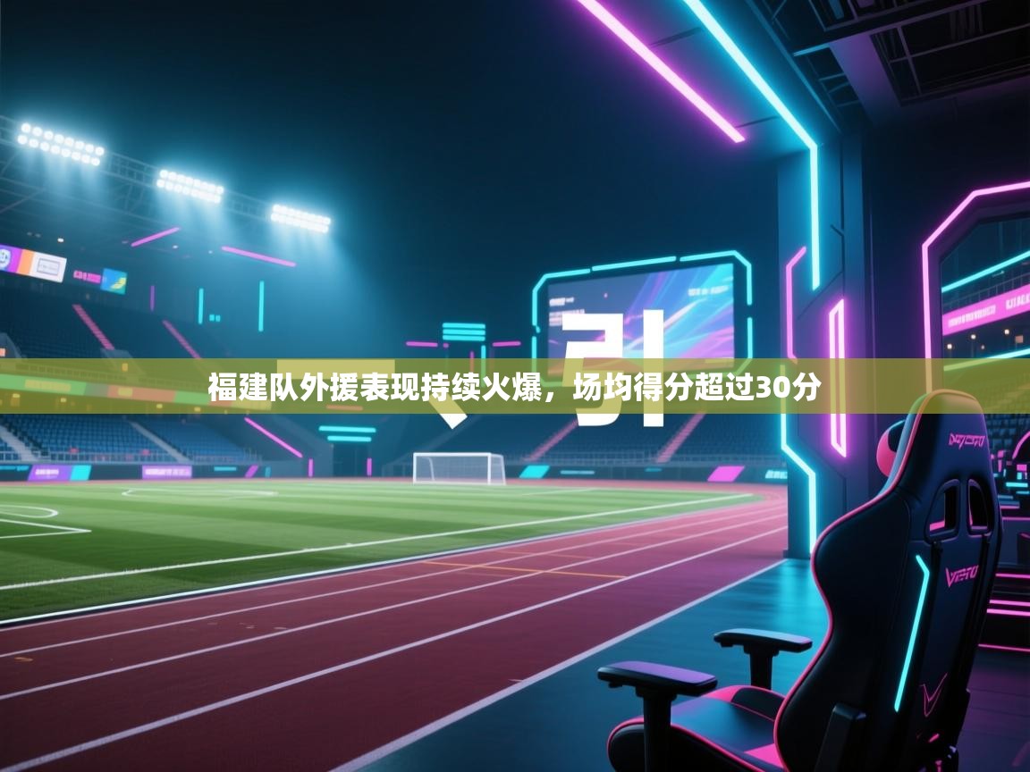 开云体育账号申诉通道-福建队外援表现持续火爆，场均得分超过30分